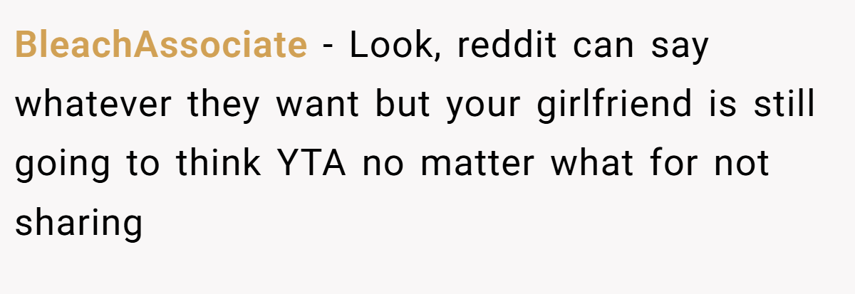 BleachAssociate − Look, reddit can say whatever they want but your girlfriend is still going to think YTA no matter what for not sharing