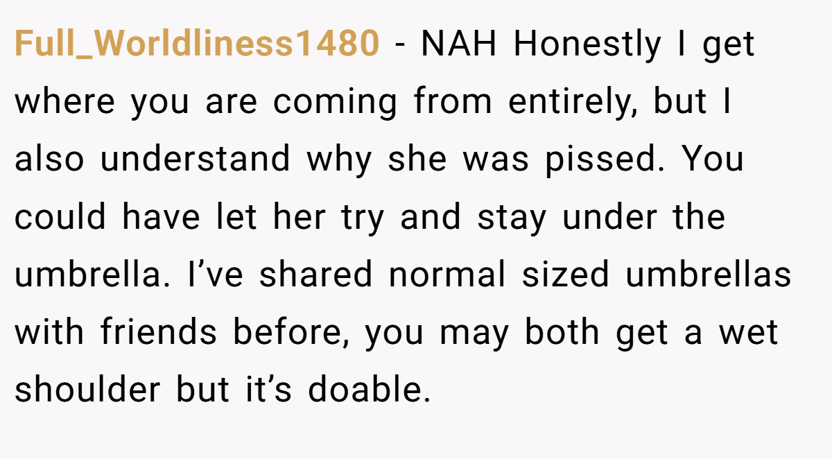 Full_Worldliness1480 − NAH Honestly I get where you are coming from entirely, but I also understand why she was pissed. You could have let her try and stay under the umbrella. I’ve shared normal sized umbrellas with friends before, you may both get a wet shoulder but it’s doable.