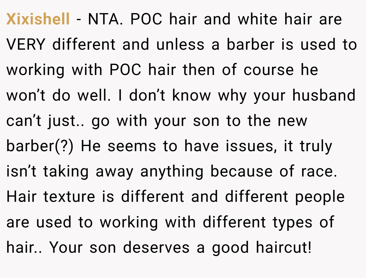 Xixishell − NTA. POC hair and white hair are VERY different and unless a barber is used to working with POC hair then of course he won’t do well. I don’t know why your husband can’t just.. go with your son to the new barber(?) He seems to have issues, it truly isn’t taking away anything because of race. Hair texture is different and different people are used to working with different types of hair.. Your son deserves a good haircut!