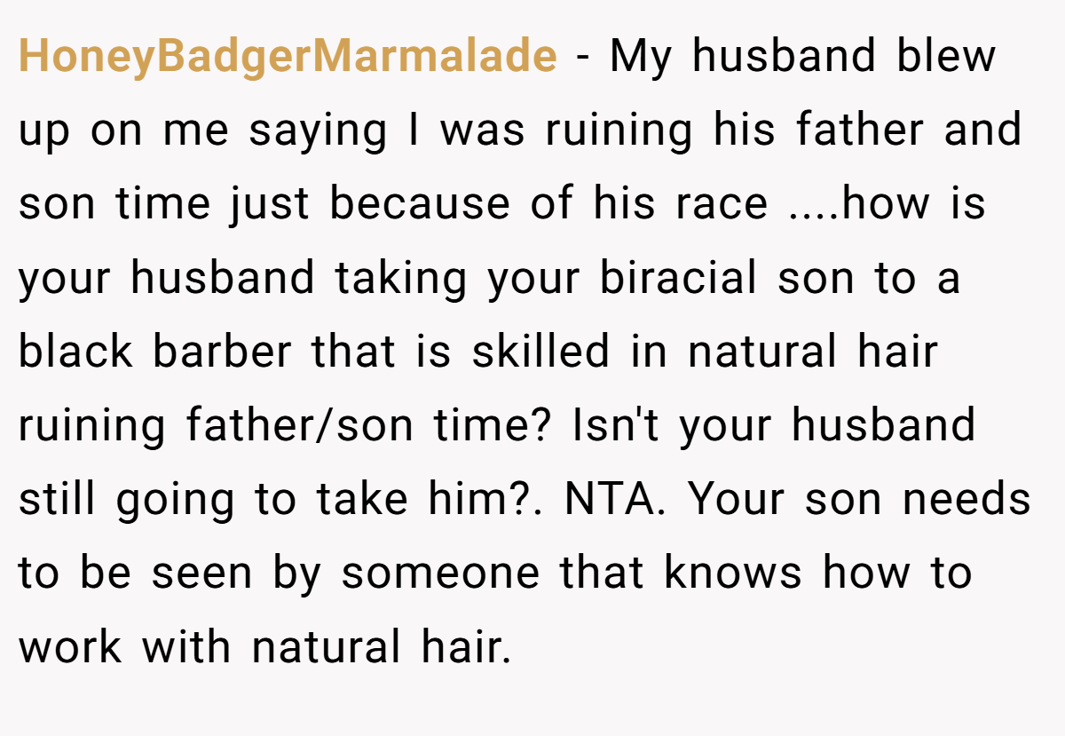 HoneyBadgerMarmalade − My husband blew up on me saying I was ruining his father and son time just because of his race ....how is your husband taking your biracial son to a black barber that is skilled in natural hair ruining father/son time? Isn't your husband still going to take him?. NTA. Your son needs to be seen by someone that knows how to work with natural hair.