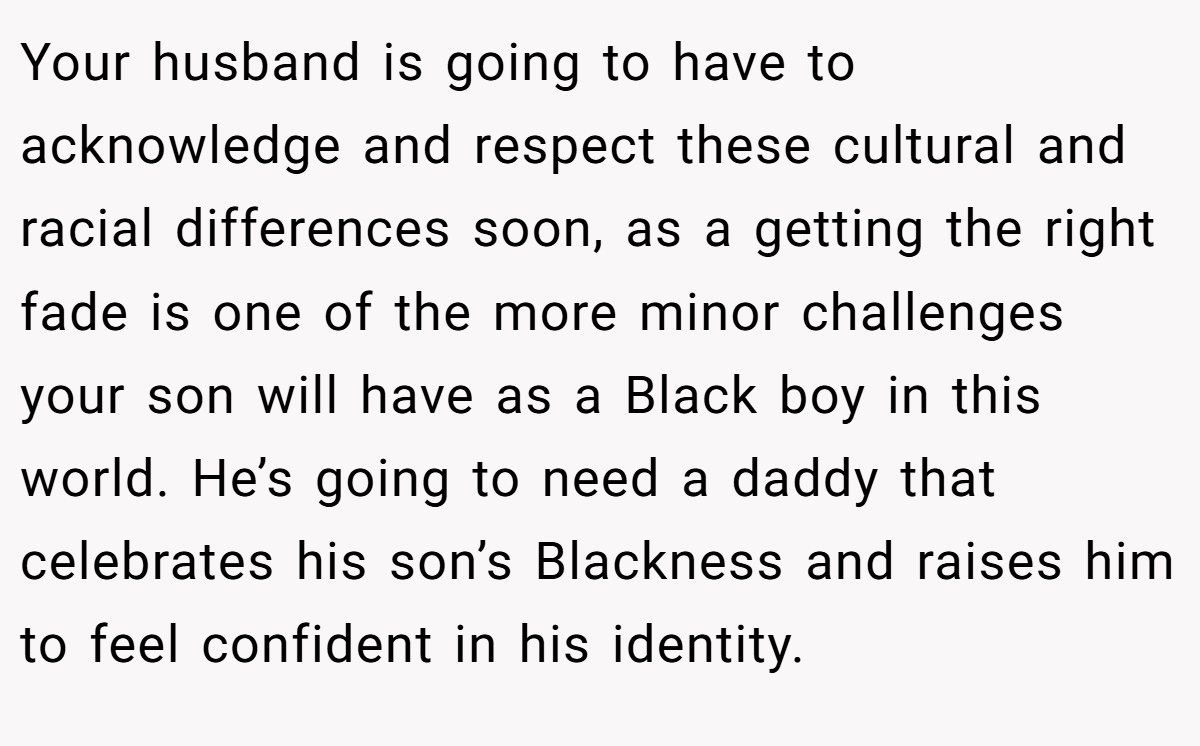 Your husband is going to have to acknowledge and respect these cultural and racial differences soon, as a getting the right fade is one of the more minor challenges your son will have as a Black boy in this world. He’s going to need a daddy that celebrates his son’s Blackness and raises him to feel confident in his identity.