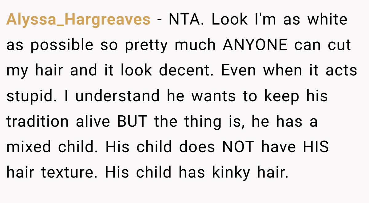 Alyssa_Hargreaves − NTA. Look I'm as white as possible so pretty much ANYONE can cut my hair and it look decent. Even when it acts stupid. I understand he wants to keep his tradition alive BUT the thing is, he has a mixed child. His child does NOT have HIS hair texture. His child has kinky hair.