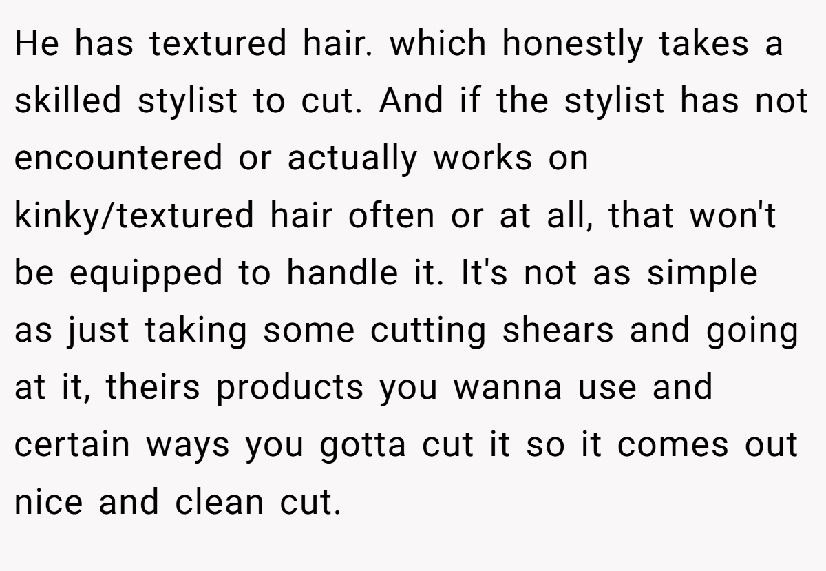 He has textured hair. which honestly takes a skilled stylist to cut. And if the stylist has not encountered or actually works on kinky/textured hair often or at all, that won't be equipped to handle it. It's not as simple as just taking some cutting shears and going at it, theirs products you wanna use and certain ways you gotta cut it so it comes out nice and clean cut.