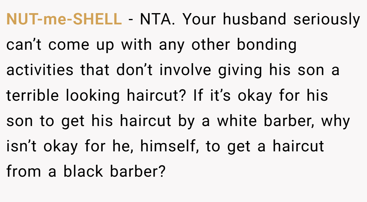 NUT-me-SHELL − NTA. Your husband seriously can’t come up with any other bonding activities that don’t involve giving his son a terrible looking haircut? If it’s okay for his son to get his haircut by a white barber, why isn’t okay for he, himself, to get a haircut from a black barber?