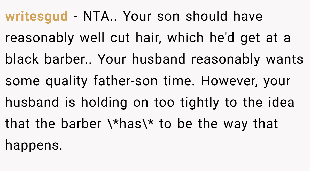 writesgud − NTA.. Your son should have reasonably well cut hair, which he'd get at a black barber.. Your husband reasonably wants some quality father-son time. However, your husband is holding on too tightly to the idea that the barber \*has\* to be the way that happens.