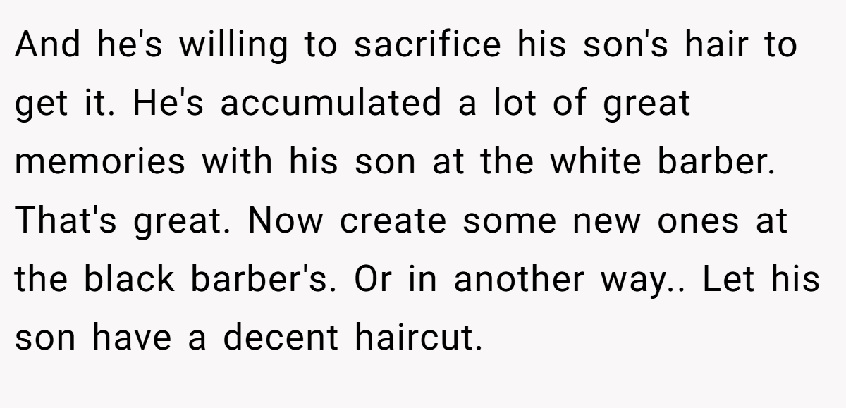 And he's willing to sacrifice his son's hair to get it. He's accumulated a lot of great memories with his son at the white barber. That's great. Now create some new ones at the black barber's. Or in another way.. Let his son have a decent haircut.