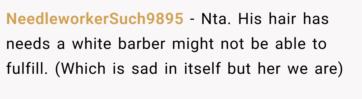 NeedleworkerSuch9895 − Nta. His hair has needs a white barber might not be able to fulfill. (Which is sad in itself but her we are)