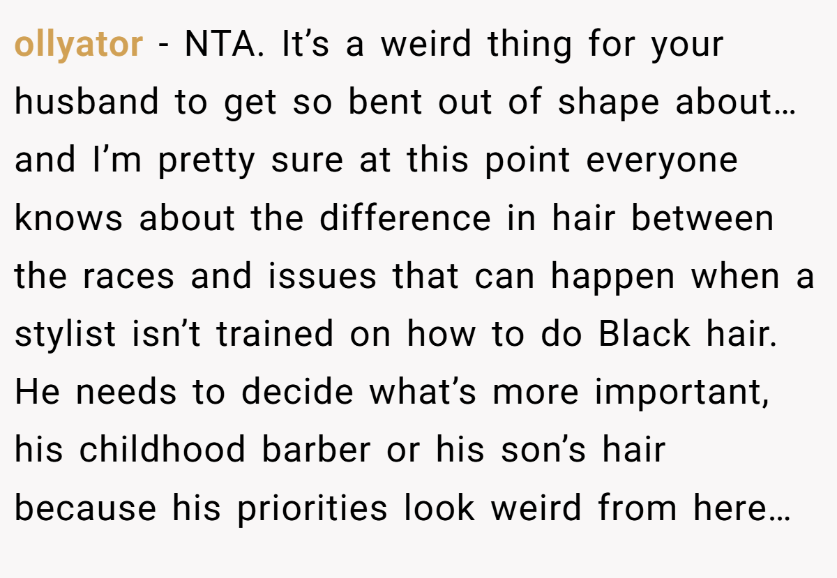 ollyator − NTA. It’s a weird thing for your husband to get so bent out of shape about… and I’m pretty sure at this point everyone knows about the difference in hair between the races and issues that can happen when a stylist isn’t trained on how to do Black hair. He needs to decide what’s more important, his childhood barber or his son’s hair because his priorities look weird from here…