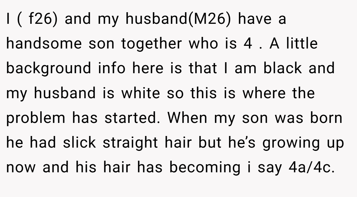 I ( f26) and my husband(M26) have a handsome son together who is 4 . A little background info here is that I am black and my husband is white so this is where the problem has started. When my son was born he had slick straight hair but he’s growing up now and his hair has becoming i say 4a/4c.