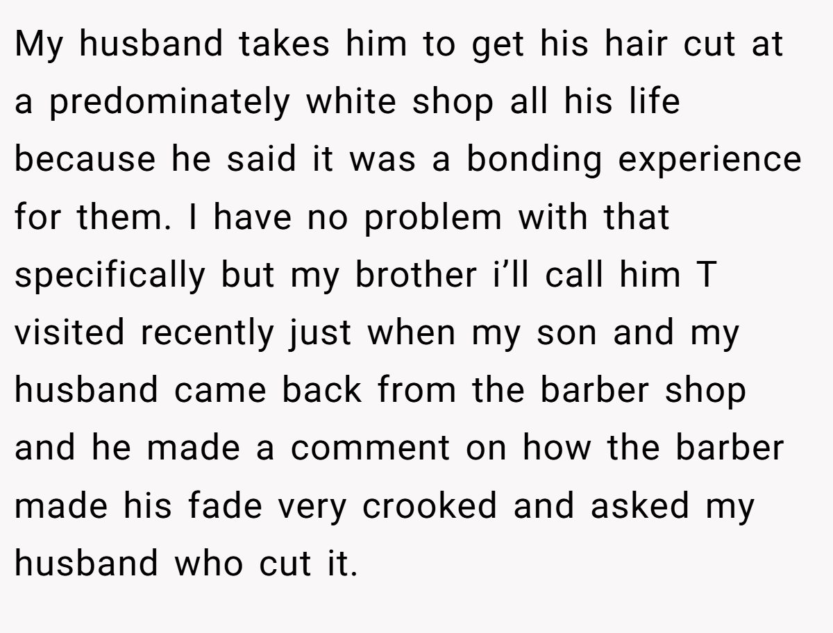 My husband takes him to get his hair cut at a predominately white shop all his life because he said it was a bonding experience for them. I have no problem with that specifically but my brother i’ll call him T visited recently just when my son and my husband came back from the barber shop and he made a comment on how the barber made his fade very crooked and asked my husband who cut it.