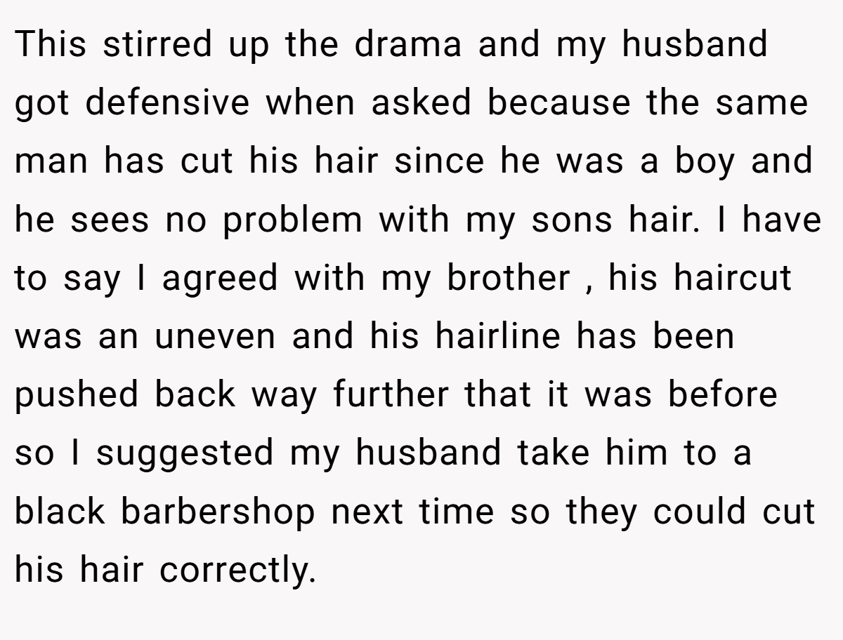 This stirred up the drama and my husband got defensive when asked because the same man has cut his hair since he was a boy and he sees no problem with my sons hair. I have to say I agreed with my brother , his haircut was an uneven and his hairline has been pushed back way further that it was before so I suggested my husband take him to a black barbershop next time so they could cut his hair correctly.