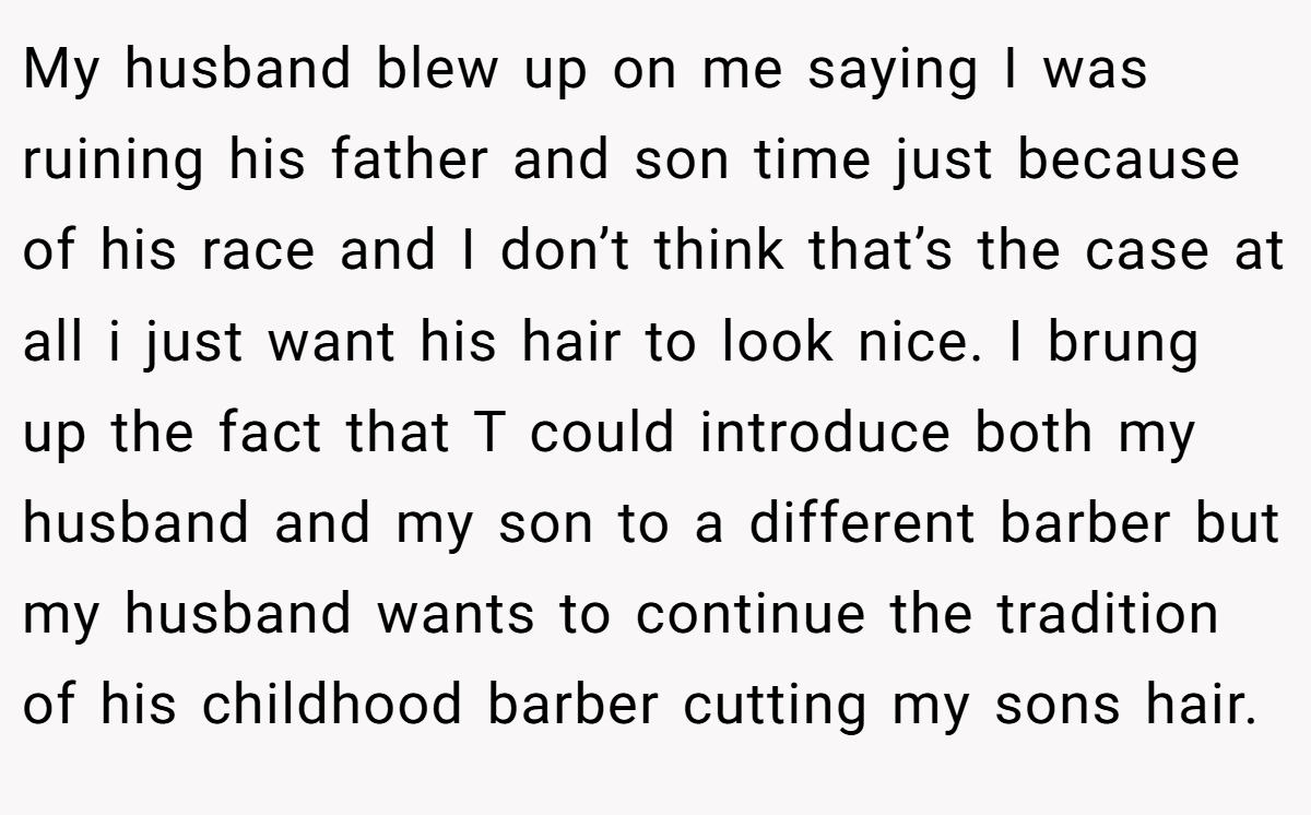 My husband blew up on me saying I was ruining his father and son time just because of his race and I don’t think that’s the case at all i just want his hair to look nice. I brung up the fact that T could introduce both my husband and my son to a different barber but my husband wants to continue the tradition of his childhood barber cutting my sons hair.