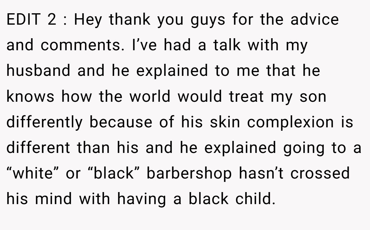 EDIT 2 : Hey thank you guys for the advice and comments. I’ve had a talk with my husband and he explained to me that he knows how the world would treat my son differently because of his skin complexion is different than his and he explained going to a “white” or “black” barbershop hasn’t crossed his mind with having a black child.