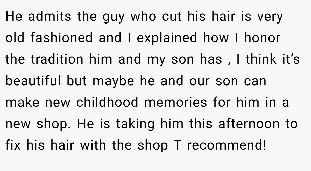 He admits the guy who cut his hair is very old fashioned and I explained how I honor the tradition him and my son has , I think it’s beautiful but maybe he and our son can make new childhood memories for him in a new shop. He is taking him this afternoon to fix his hair with the shop T recommend!