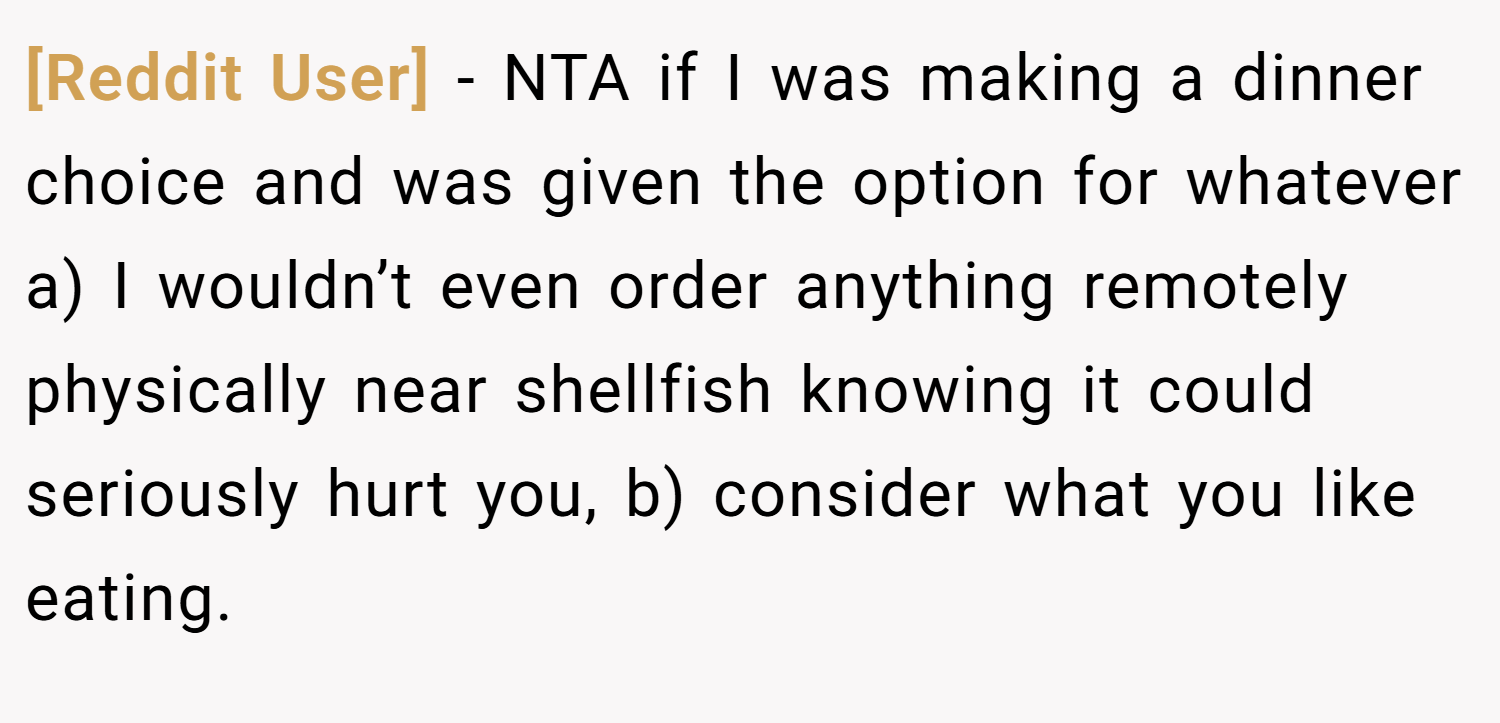 [Reddit User] − NTA if I was making a dinner choice and was given the option for whatever a) I wouldn’t even order anything remotely physically near shellfish knowing it could seriously hurt you, b) consider what you like eating.