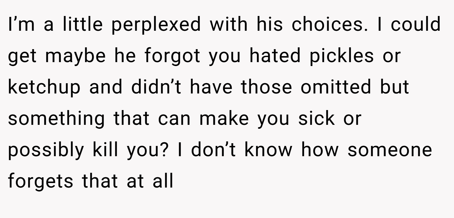 I’m a little perplexed with his choices. I could get maybe he forgot you hated pickles or ketchup and didn’t have those omitted but something that can make you sick or possibly kill you? I don’t know how someone forgets that at all
