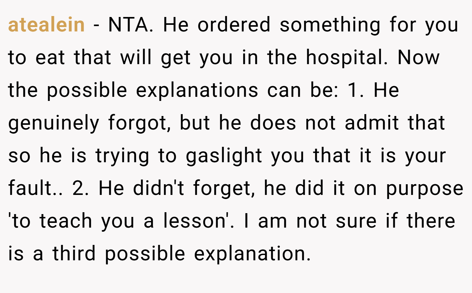 atealein − NTA. He ordered something for you to eat that will get you in the hospital. Now the possible explanations can be: 1. He genuinely forgot, but he does not admit that so he is trying to gaslight you that it is your fault.. 2. He didn't forget, he did it on purpose 'to teach you a lesson'. I am not sure if there is a third possible explanation.