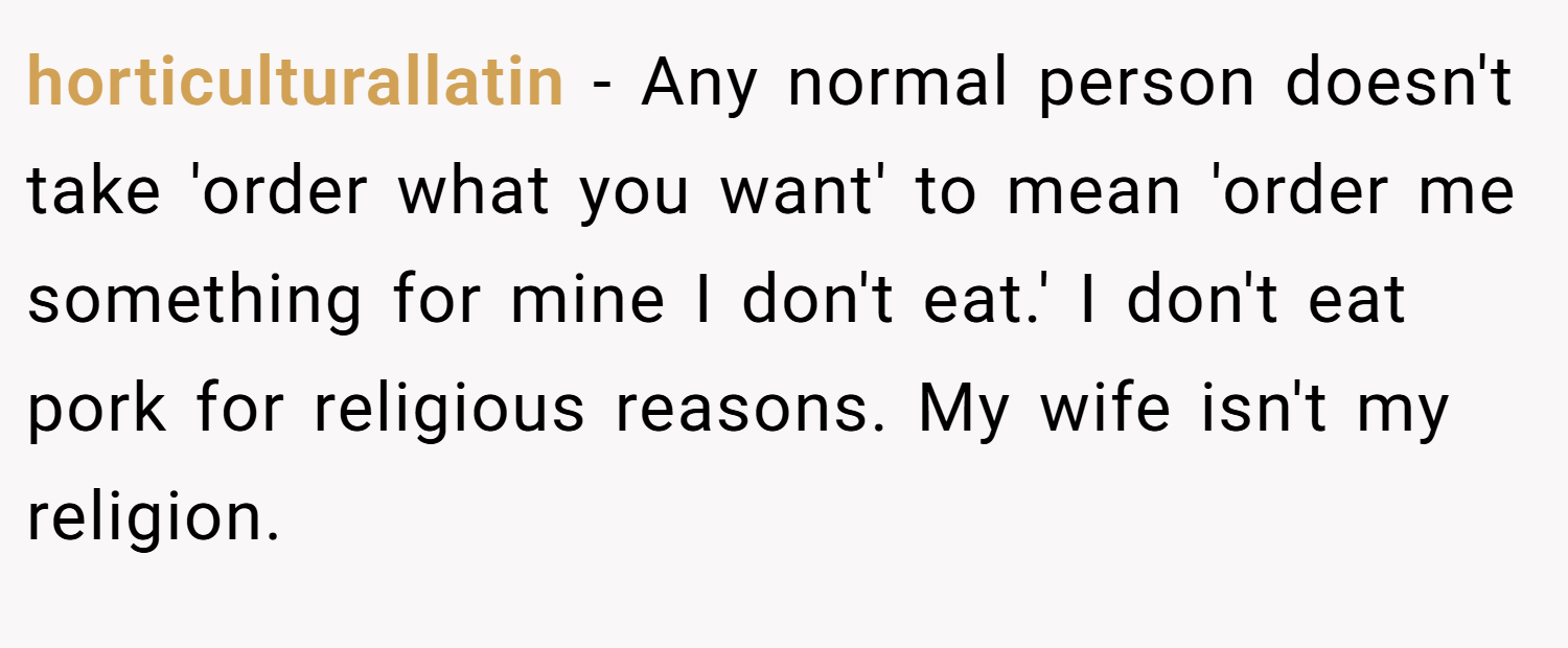 horticulturallatin − Any normal person doesn't take 'order what you want' to mean 'order me something for mine I don't eat.' I don't eat pork for religious reasons. My wife isn't my religion.