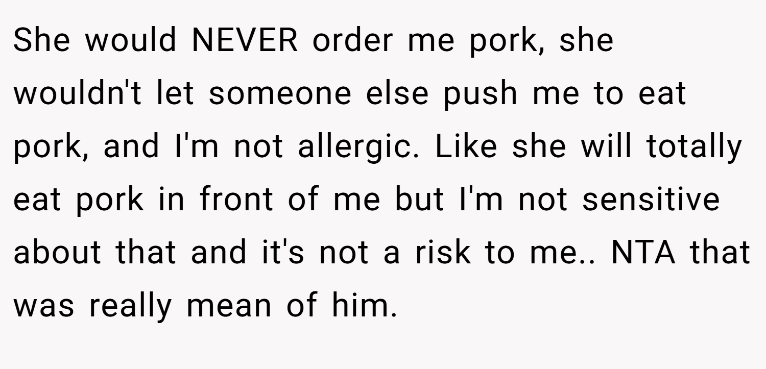She would NEVER order me pork, she wouldn't let someone else push me to eat pork, and I'm not allergic. Like she will totally eat pork in front of me but I'm not sensitive about that and it's not a risk to me.. NTA that was really mean of him.