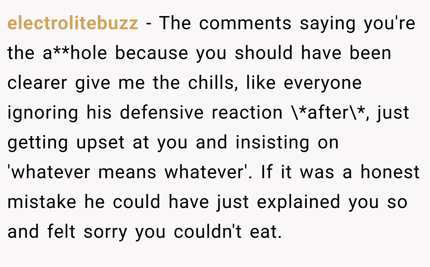 electrolitebuzz − The comments saying you're the a**hole because you should have been clearer give me the chills, like everyone ignoring his defensive reaction \*after\*, just getting upset at you and insisting on 'whatever means whatever'. If it was a honest mistake he could have just explained you so and felt sorry you couldn't eat.