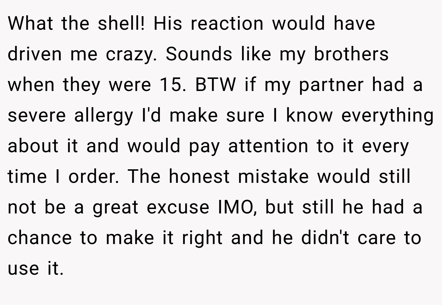 What the shell! His reaction would have driven me crazy. Sounds like my brothers when they were 15. BTW if my partner had a severe allergy I'd make sure I know everything about it and would pay attention to it every time I order. The honest mistake would still not be a great excuse IMO, but still he had a chance to make it right and he didn't care to use it.