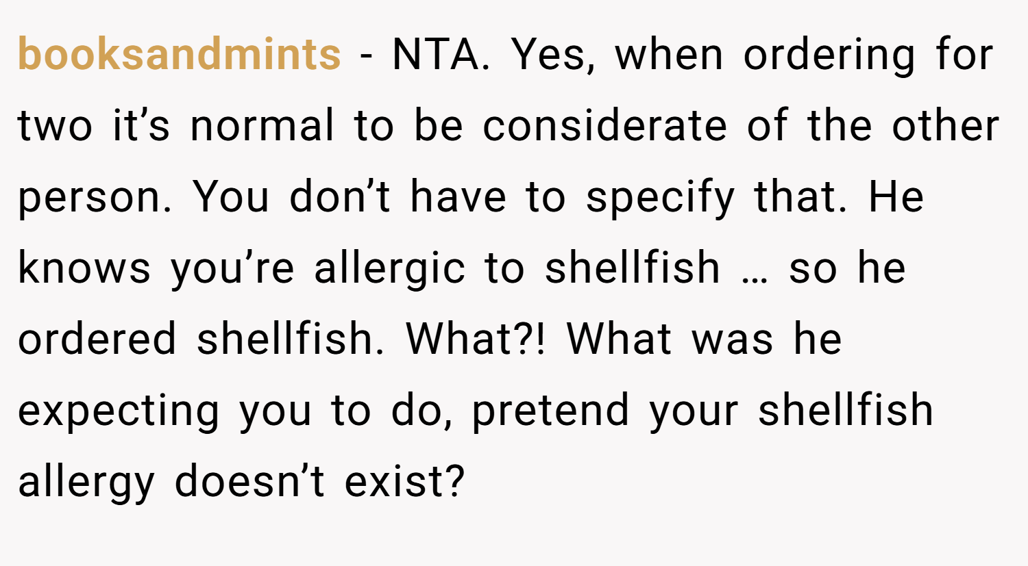 booksandmints − NTA. Yes, when ordering for two it’s normal to be considerate of the other person. You don’t have to specify that. He knows you’re allergic to shellfish … so he ordered shellfish. What?! What was he expecting you to do, pretend your shellfish allergy doesn’t exist?