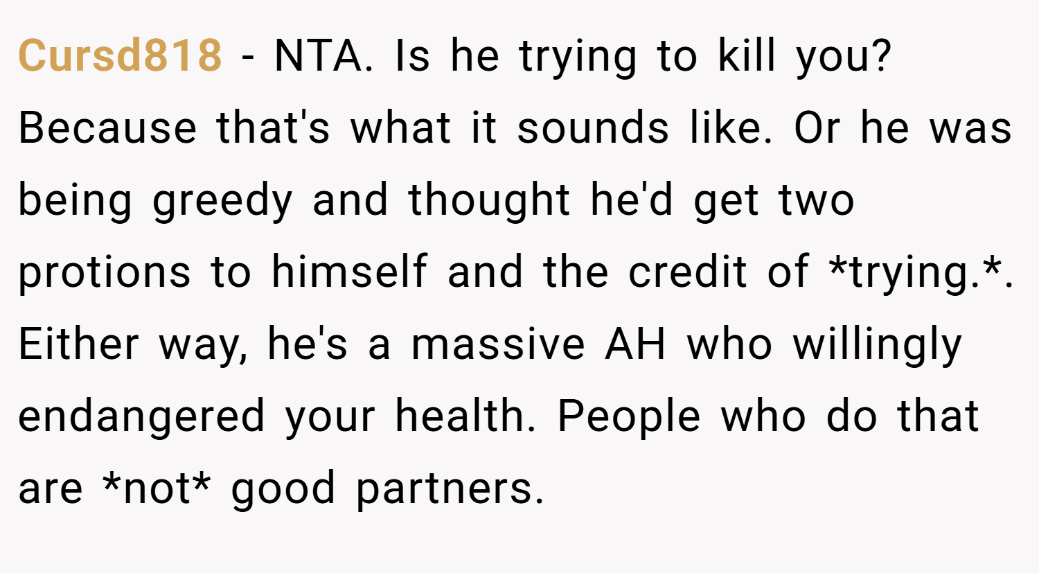 Cursd818 − NTA. Is he trying to kill you? Because that's what it sounds like. Or he was being greedy and thought he'd get two protions to himself and the credit of *trying.*. Either way, he's a massive AH who willingly endangered your health. People who do that are *not* good partners.