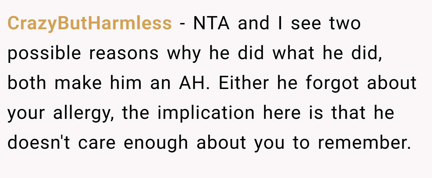 CrazyButHarmless − NTA and I see two possible reasons why he did what he did, both make him an AH. Either he forgot about your allergy, the implication here is that he doesn't care enough about you to remember.
