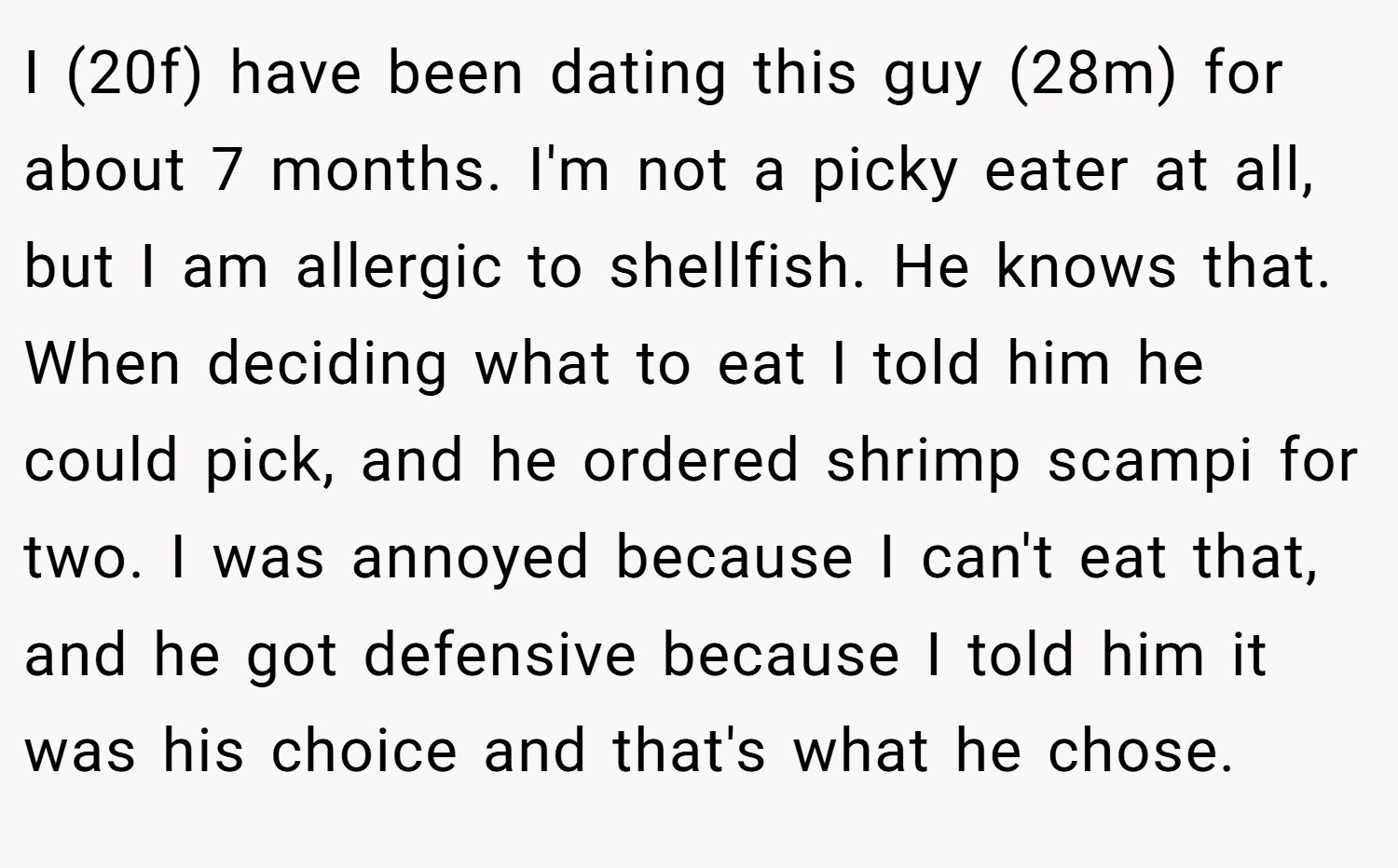 I (20f) have been dating this guy (28m) for about 7 months. I'm not a picky eater at all, but I am allergic to shellfish. He knows that. When deciding what to eat I told him he could pick, and he ordered shrimp scampi for two. I was annoyed because I can't eat that, and he got defensive because I told him it was his choice and that's what he chose.