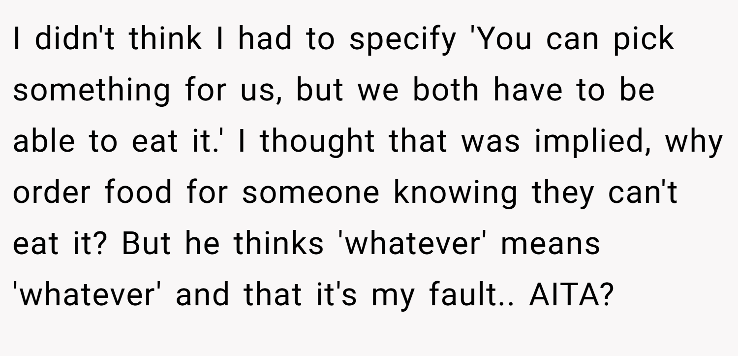 I didn't think I had to specify 'You can pick something for us, but we both have to be able to eat it.' I thought that was implied, why order food for someone knowing they can't eat it? But he thinks 'whatever' means 'whatever' and that it's my fault.. AITA?