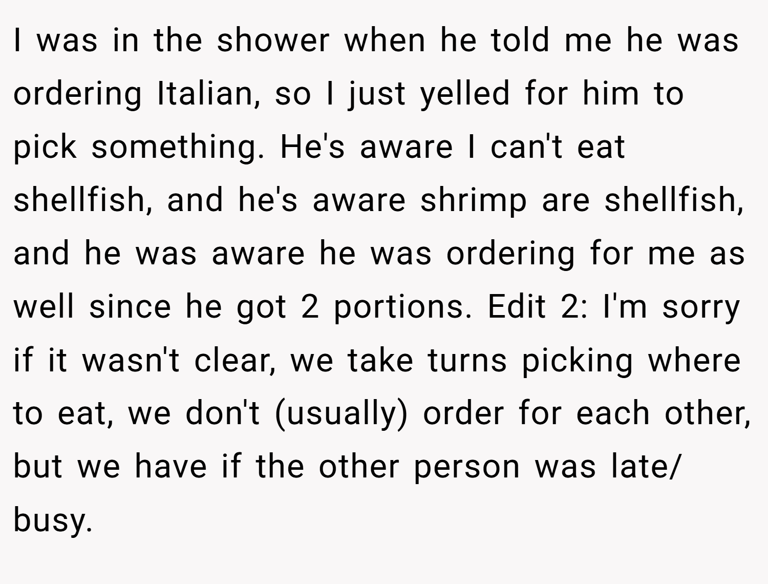 I was in the shower when he told me he was ordering Italian, so I just yelled for him to pick something. He's aware I can't eat shellfish, and he's aware shrimp are shellfish, and he was aware he was ordering for me as well since he got 2 portions. Edit 2: I'm sorry if it wasn't clear, we take turns picking where to eat, we don't (usually) order for each other, but we have if the other person was late/ busy.
