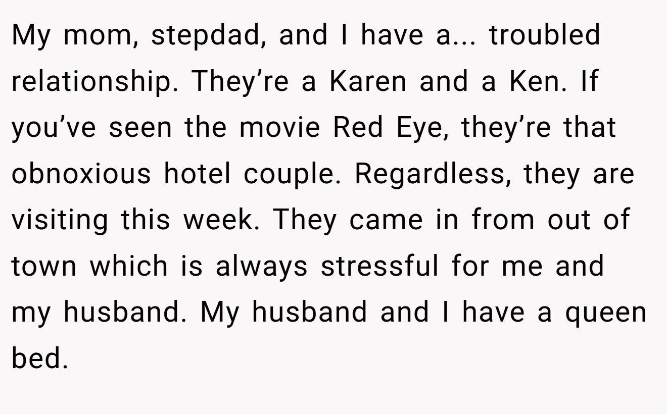 My mom, stepdad, and I have a... troubled relationship. They’re a Karen and a Ken. If you’ve seen the movie Red Eye, they’re that obnoxious hotel couple. Regardless, they are visiting this week. They came in from out of town which is always stressful for me and my husband. My husband and I have a queen bed.