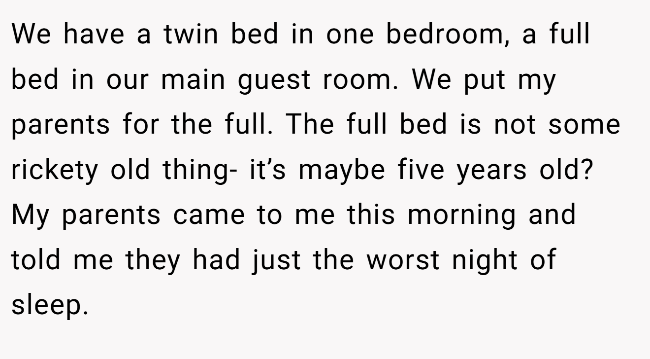 We have a twin bed in one bedroom, a full bed in our main guest room. We put my parents for the full. The full bed is not some rickety old thing- it’s maybe five years old? My parents came to me this morning and told me they had just the worst night of sleep.