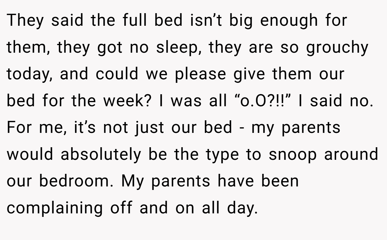 They said the full bed isn’t big enough for them, they got no sleep, they are so grouchy today, and could we please give them our bed for the week? I was all “o.O?!!” I said no. For me, it’s not just our bed - my parents would absolutely be the type to snoop around our bedroom. My parents have been complaining off and on all day.
