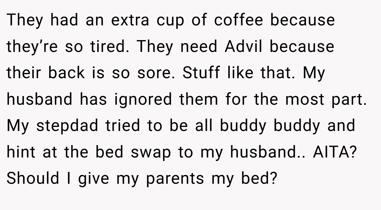 They had an extra cup of coffee because they’re so tired. They need Advil because their back is so sore. Stuff like that. My husband has ignored them for the most part. My stepdad tried to be all buddy buddy and hint at the bed swap to my husband.. AITA? Should I give my parents my bed?