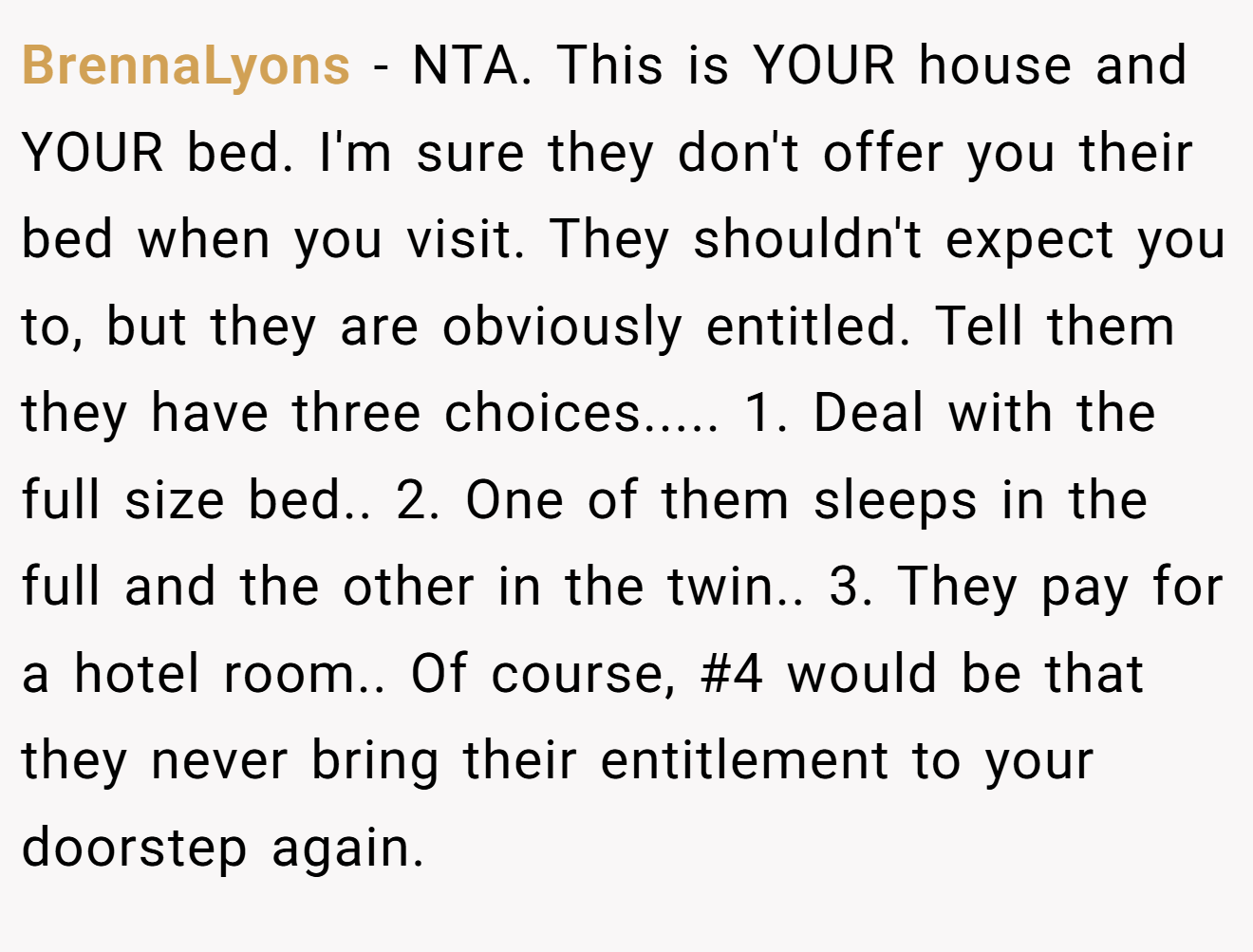 BrennaLyons − NTA. This is YOUR house and YOUR bed. I'm sure they don't offer you their bed when you visit. They shouldn't expect you to, but they are obviously entitled. Tell them they have three choices..... 1. Deal with the full size bed.. 2. One of them sleeps in the full and the other in the twin.. 3. They pay for a hotel room.. Of course, #4 would be that they never bring their entitlement to your doorstep again.