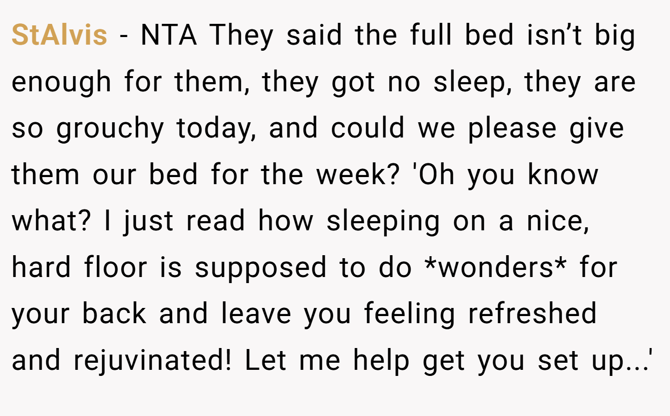 StAlvis − NTA They said the full bed isn’t big enough for them, they got no sleep, they are so grouchy today, and could we please give them our bed for the week? 'Oh you know what? I just read how sleeping on a nice, hard floor is supposed to do *wonders* for your back and leave you feeling refreshed and rejuvinated! Let me help get you set up...'