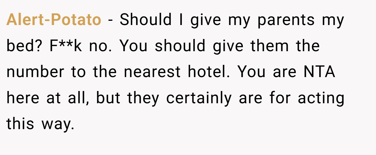 Alert-Potato − Should I give my parents my bed? F**k no. You should give them the number to the nearest hotel. You are NTA here at all, but they certainly are for acting this way.