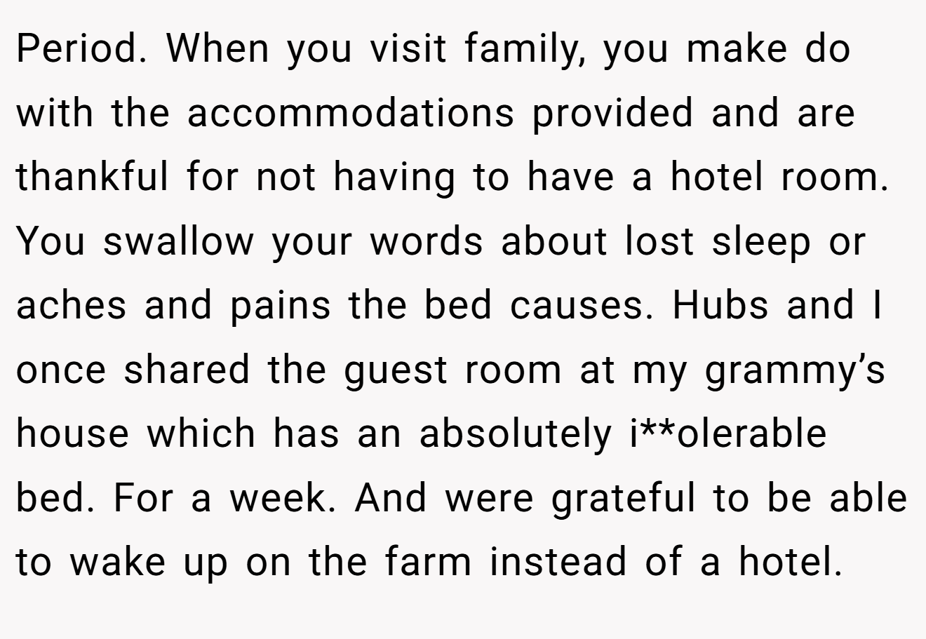 Period. When you visit family, you make do with the accommodations provided and are thankful for not having to have a hotel room. You swallow your words about lost sleep or aches and pains the bed causes. Hubs and I once shared the guest room at my grammy’s house which has an absolutely i**olerable bed. For a week. And were grateful to be able to wake up on the farm instead of a hotel.