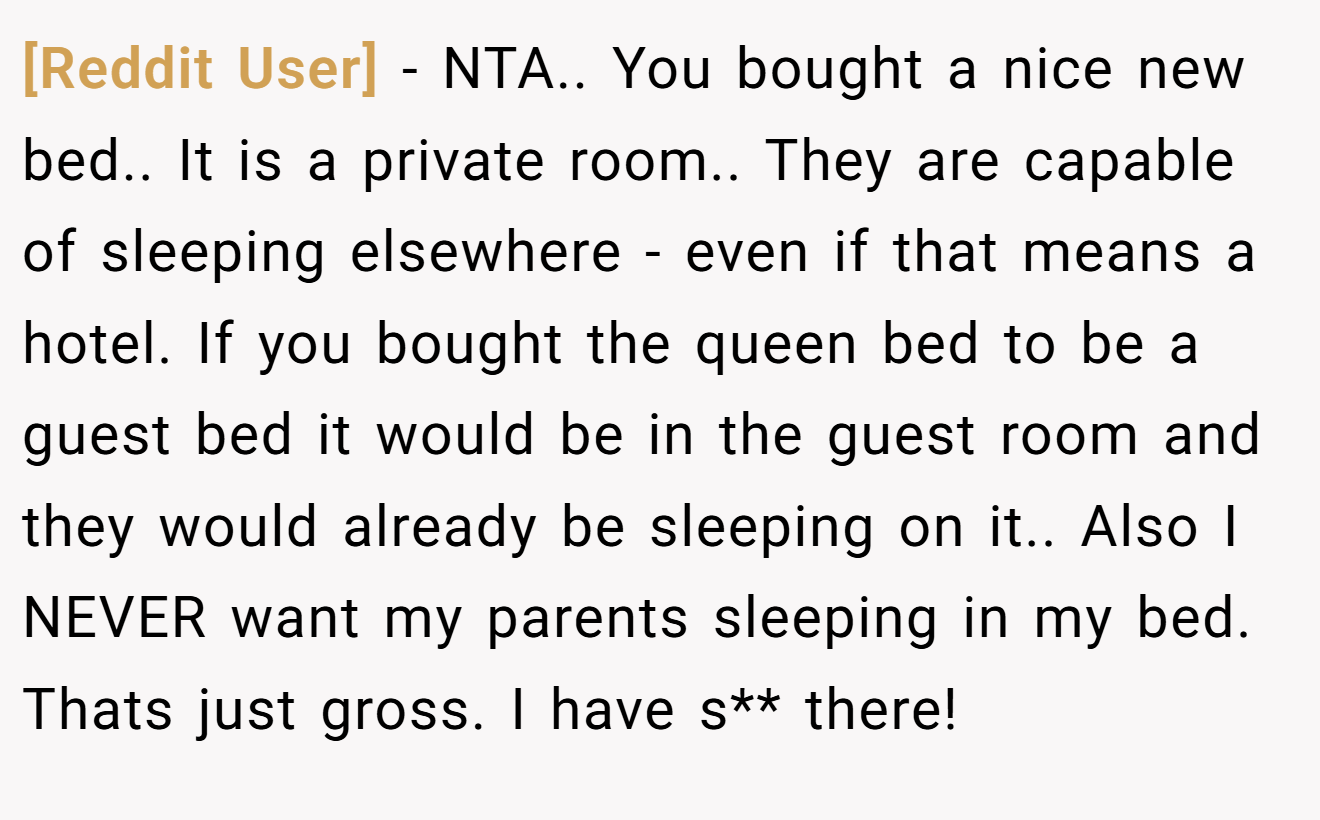 [Reddit User] − NTA.. You bought a nice new bed.. It is a private room.. They are capable of sleeping elsewhere - even if that means a hotel. If you bought the queen bed to be a guest bed it would be in the guest room and they would already be sleeping on it.. Also I NEVER want my parents sleeping in my bed. Thats just gross. I have s** there!