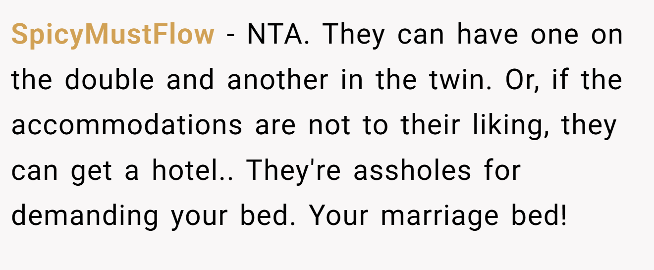 SpicyMustFlow − NTA. They can have one on the double and another in the twin. Or, if the accommodations are not to their liking, they can get a hotel.. They're assholes for demanding your bed. Your marriage bed!