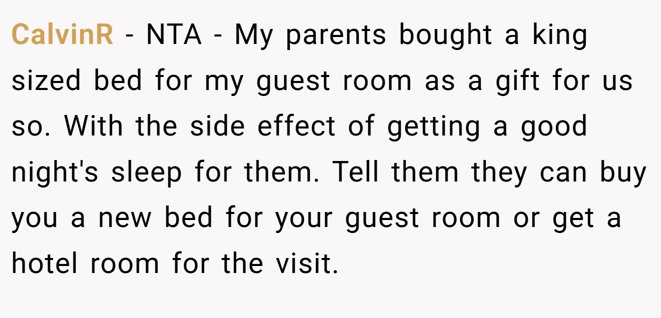 CalvinR − NTA - My parents bought a king sized bed for my guest room as a gift for us so. With the side effect of getting a good night's sleep for them. Tell them they can buy you a new bed for your guest room or get a hotel room for the visit.