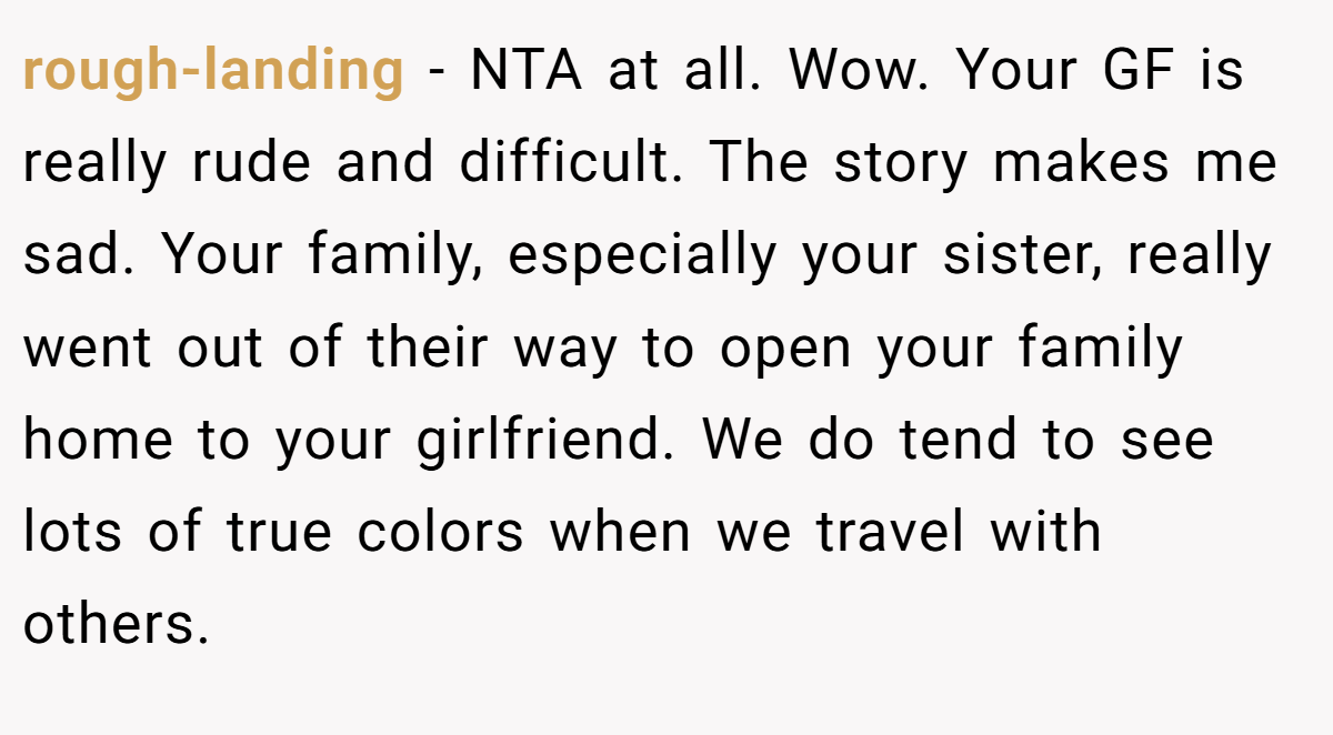 rough-landing − NTA at all. Wow. Your GF is really rude and difficult. The story makes me sad. Your family, especially your sister, really went out of their way to open your family home to your girlfriend. We do tend to see lots of true colors when we travel with others.