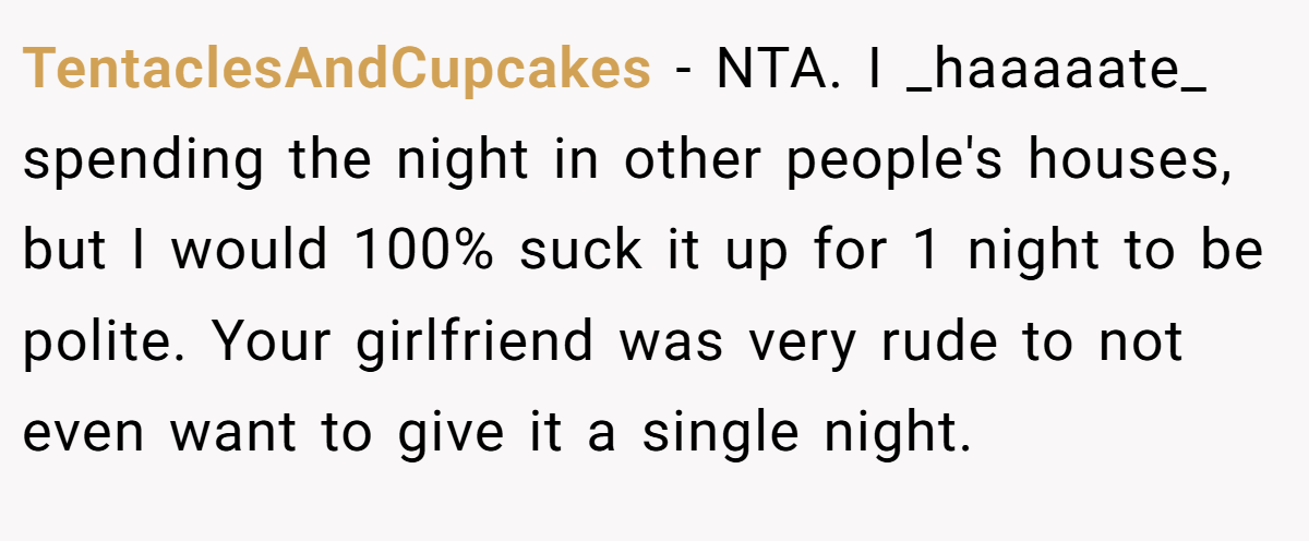 TentaclesAndCupcakes − NTA. I _haaaaate_ spending the night in other people's houses, but I would 100% suck it up for 1 night to be polite. Your girlfriend was very rude to not even want to give it a single night.