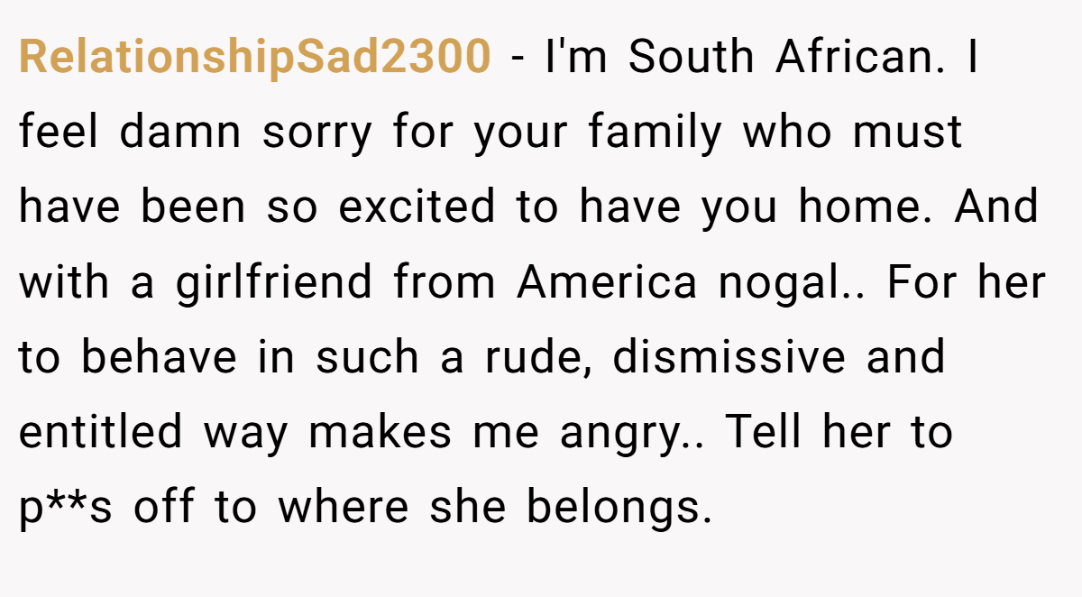 RelationshipSad2300 − I'm South African. I feel damn sorry for your family who must have been so excited to have you home. And with a girlfriend from America nogal.. For her to behave in such a rude, dismissive and entitled way makes me angry.. Tell her to p**s off to where she belongs.