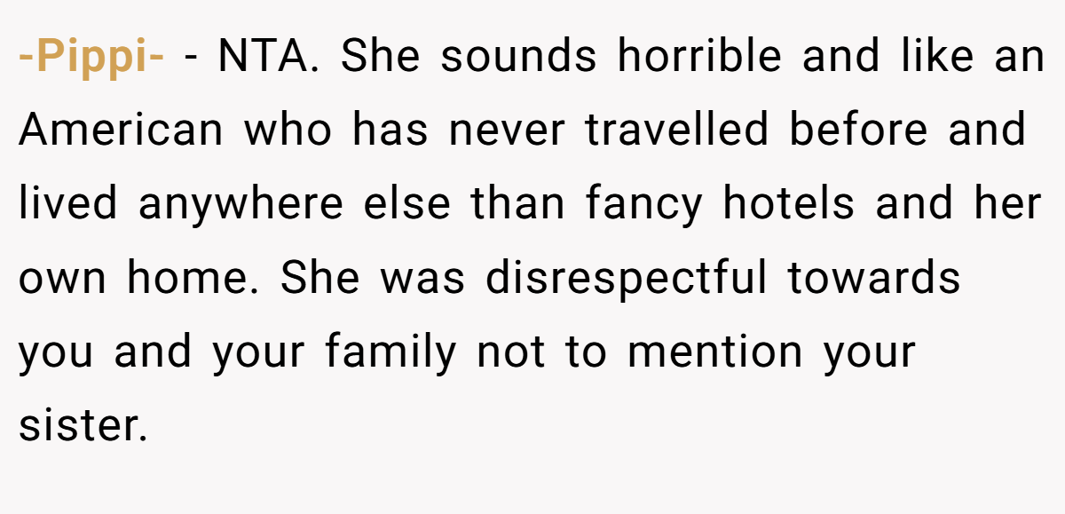 -Pippi- − NTA. She sounds horrible and like an American who has never travelled before and lived anywhere else than fancy hotels and her own home. She was disrespectful towards you and your family not to mention your sister.