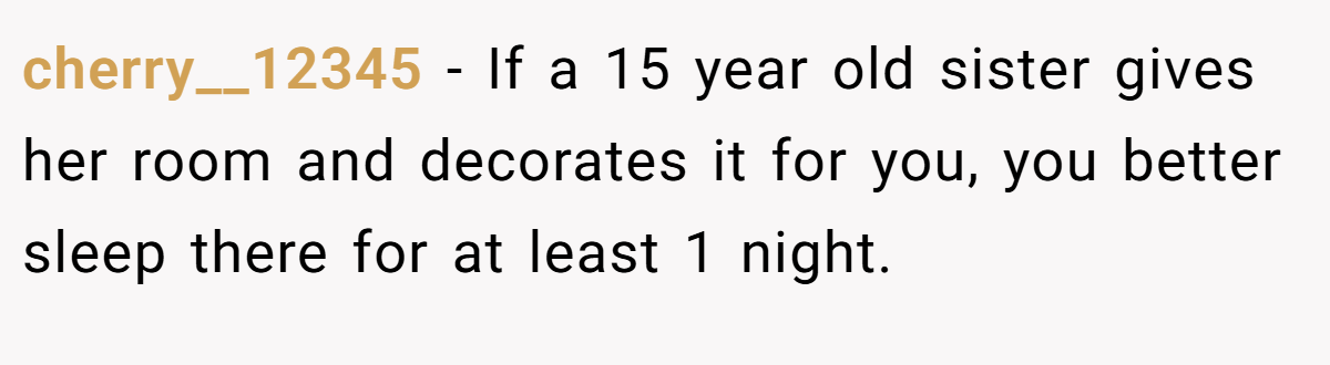 cherry__12345 − If a 15 year old sister gives her room and decorates it for you, you better sleep there for at least 1 night.