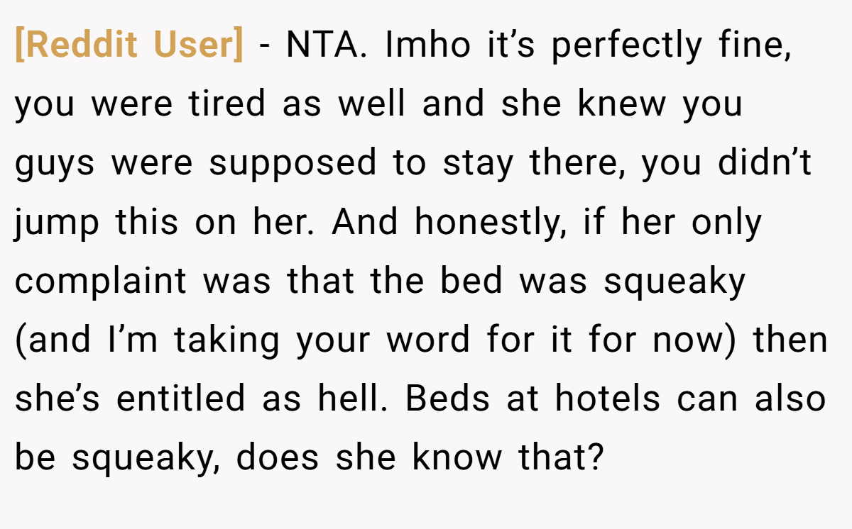[Reddit User] − NTA. Imho it’s perfectly fine, you were tired as well and she knew you guys were supposed to stay there, you didn’t jump this on her. And honestly, if her only complaint was that the bed was squeaky (and I’m taking your word for it for now) then she’s entitled as hell. Beds at hotels can also be squeaky, does she know that?
