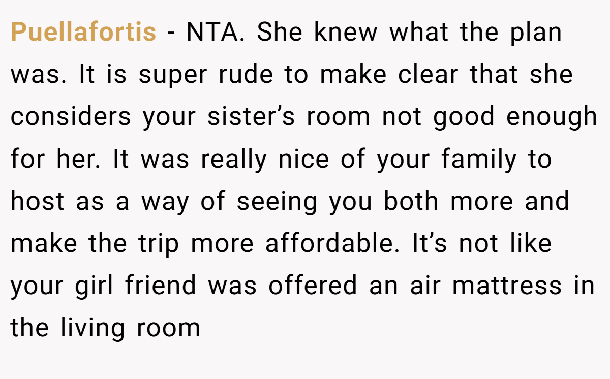 Puellafortis − NTA. She knew what the plan was. It is super rude to make clear that she considers your sister’s room not good enough for her. It was really nice of your family to host as a way of seeing you both more and make the trip more affordable. It’s not like your girl friend was offered an air mattress in the living room