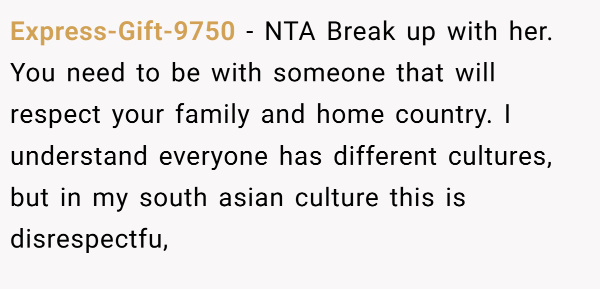 Express-Gift-9750 − NTA Break up with her. You need to be with someone that will respect your family and home country. I understand everyone has different cultures, but in my south asian culture this is disrespectfu,